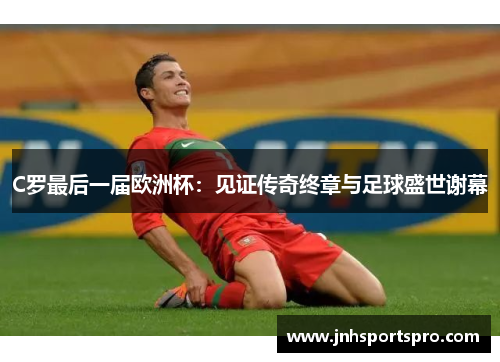 C罗最后一届欧洲杯：见证传奇终章与足球盛世谢幕