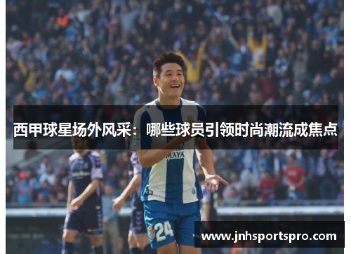西甲球星场外风采：哪些球员引领时尚潮流成焦点
