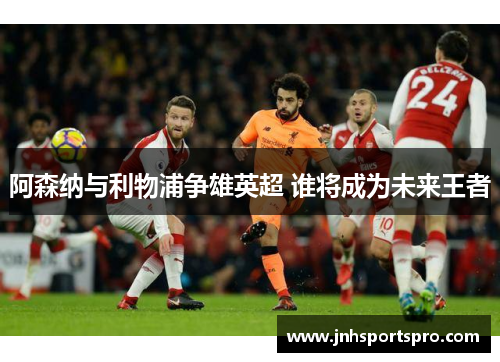 阿森纳与利物浦争雄英超 谁将成为未来王者