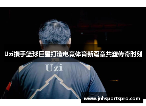 Uzi携手篮球巨星打造电竞体育新篇章共塑传奇时刻